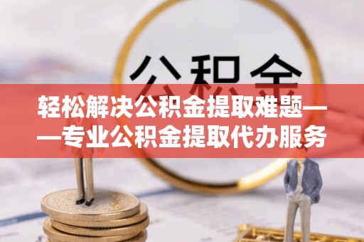 忻府轻松解决公积金提取难题——专业公积金提取代办服务详解